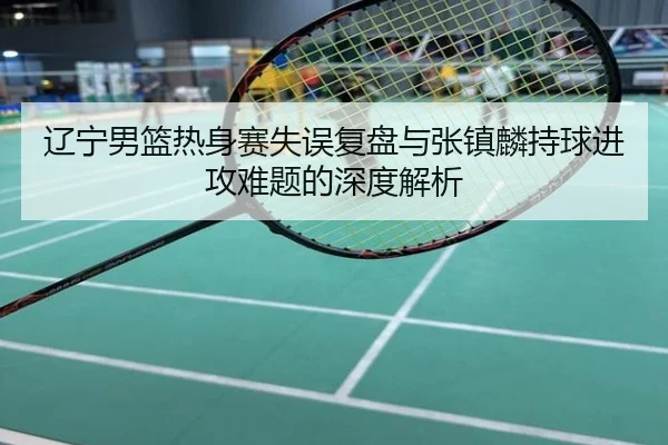 辽宁男篮热身赛失误复盘与张镇麟持球进攻难题的深度解析