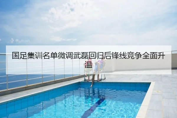 国足集训名单微调武磊回归后锋线竞争全面升温