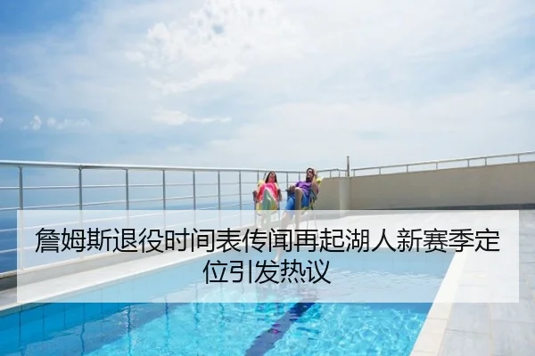 詹姆斯退役时间表传闻再起湖人新赛季定位引发热议