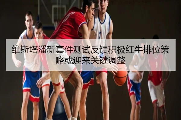 维斯塔潘新套件测试反馈积极红牛排位策略或迎来关键调整