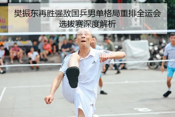 樊振东再胜强敌国乒男单格局重排全运会选拔赛深度解析