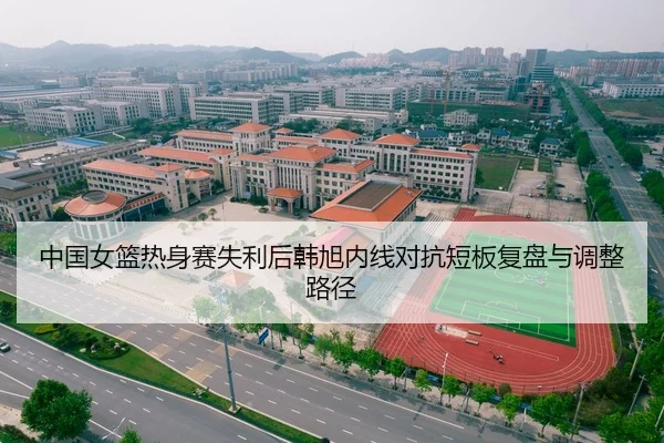 中国女篮热身赛失利后韩旭内线对抗短板复盘与调整路径