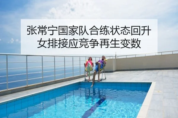 张常宁国家队合练状态回升 女排接应竞争再生变数