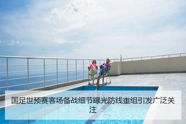 国足世预赛客场备战细节曝光防线重组引发广泛关注